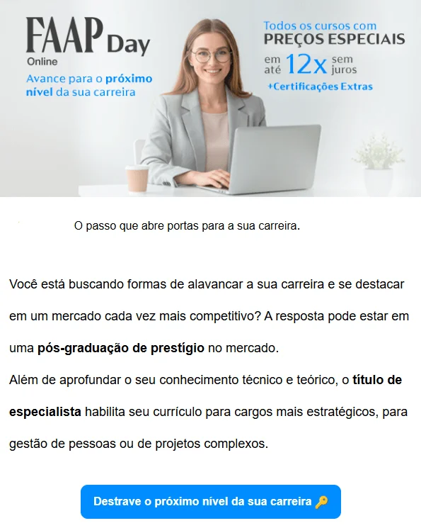 E-mail marketing anunciando o FAAP Day Online. O texto segue a lógica AIDA: “O passo que abre portas para a sua carreira. Você está buscando formas de alavancar a sua carreira e se destacar em um mercado cada vez mais competitivo? A resposta pode estar em uma pós-graduação de prestígio no mercado. Além de aprofundar o seu conhecimento técnico e teórico, o título de especialista habilita seu currículo para cargos mais estratégicos, para gestão de pessoas ou de projetos complexos”. Segue então o CTA: “Destrave o próximo nível da sua carreira.”