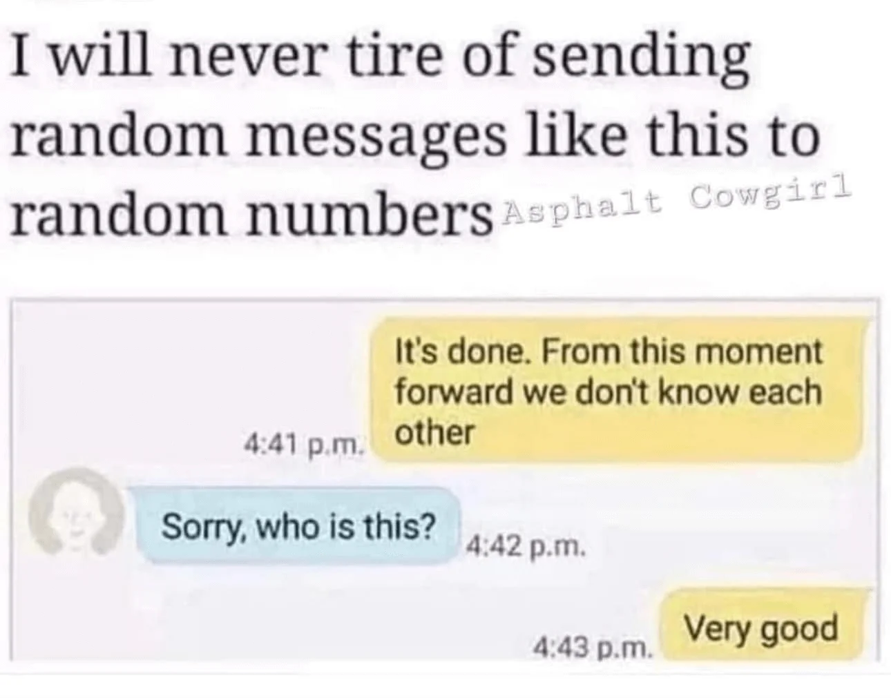“I will neve tire of sending random messages like this to random numbers” is written above an SMS conversation. The first message is “It’s done. From this moment forward we don’t know each other”, the receiver’s reply is “Sorry, who is this?” that is followed by the sender’s “Very good”.