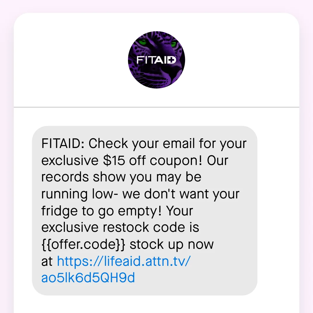 A FITAID SMS with a link to the website saying: “FITAID: Check your email for your exclusive $15 off coupon! Our records show you may be running low- we don't want your fridge to go empty! Your exclusive restock code is {{offer.code}} stock up now at”